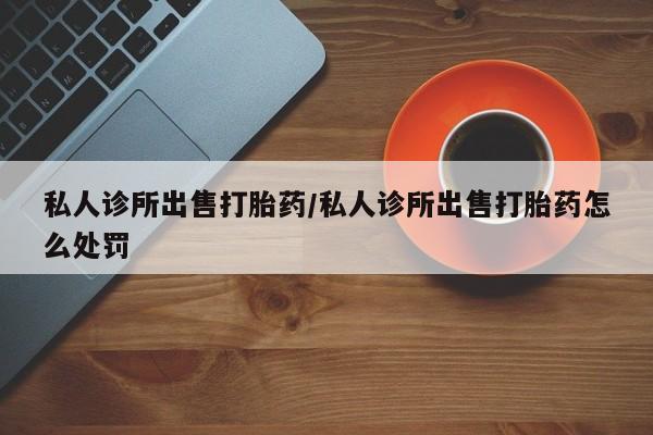 流产药网上专门卖店微信私人诊所出售打胎药/私人诊所出售打胎药怎么处罚