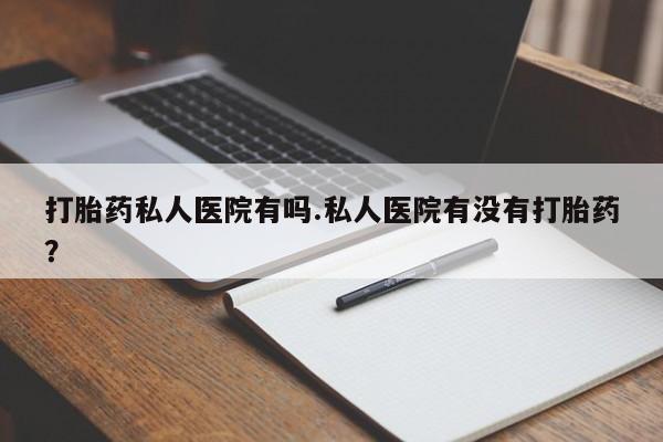 流产药网上专门卖店微信打胎药私人医院有吗.私人医院有没有打胎药？