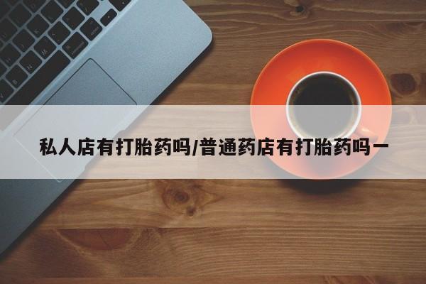 流产药网上专门卖店微信私人店有打胎药吗/普通药店有打胎药吗一