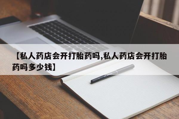 流产药网上专门卖店微信【私人药店会开打胎药吗,私人药店会开打胎药吗多少钱】