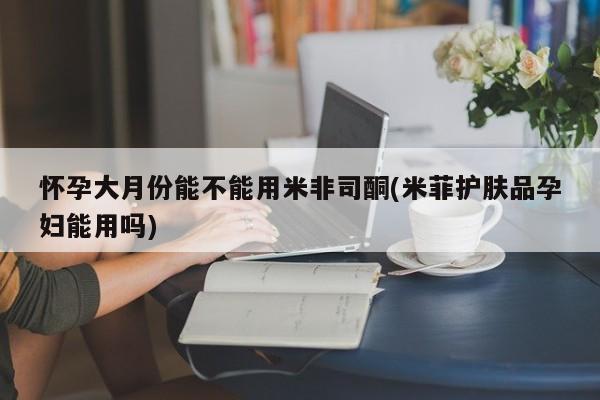 流产药网上专门卖店微信怀孕大月份能不能用米非司酮(米菲护肤品孕妇能用吗)