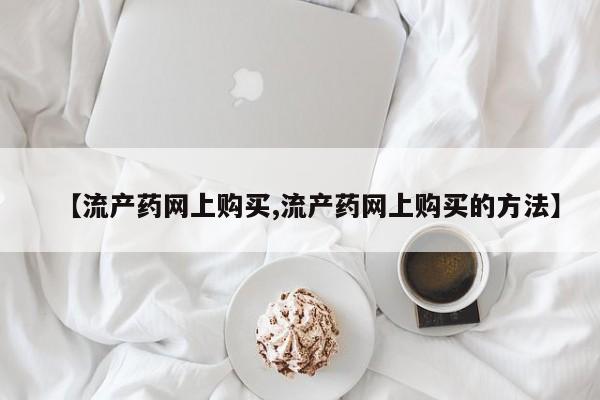 流产药网上专门卖店微信【流产药网上购买,流产药网上购买的方法】