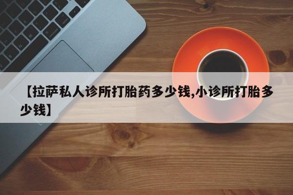 流产药网上专门卖店微信【拉萨私人诊所打胎药多少钱,小诊所打胎多少钱】