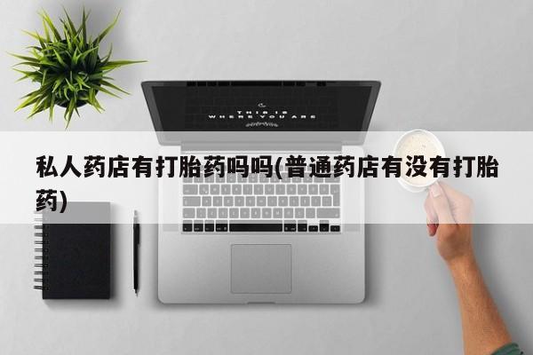 流产药网上专门卖店微信私人药店有打胎药吗吗(普通药店有没有打胎药)