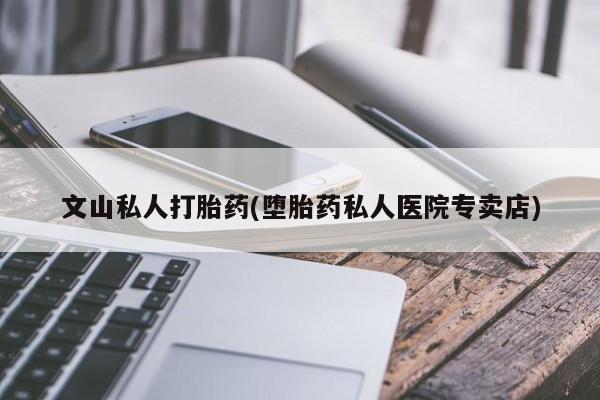 流产药网上专门卖店微信文山私人打胎药(堕胎药私人医院专卖店)